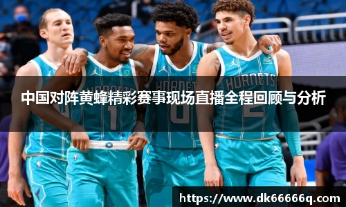 中国对阵黄蜂精彩赛事现场直播全程回顾与分析